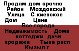 Продам дом срочно!!! › Район ­ Моздокский › Улица ­ С.киевское  › Дом ­ 22 › Цена ­ 650 000 - Все города Недвижимость » Дома, коттеджи, дачи продажа   . Тыва респ.,Кызыл г.